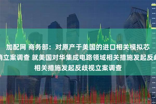 加配网 商务部：对原产于美国的进口相关模拟芯片发起反倾销立案调查 就美国对华集成电路领域相关措施发起反歧视立案调查