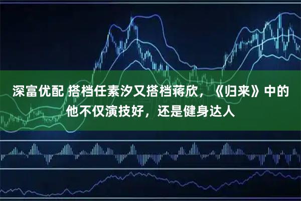 深富优配 搭档任素汐又搭档蒋欣，《归来》中的他不仅演技好，还是健身达人