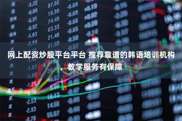 网上配资炒股平台平台 推荐靠谱的韩语培训机构，教学服务有保障