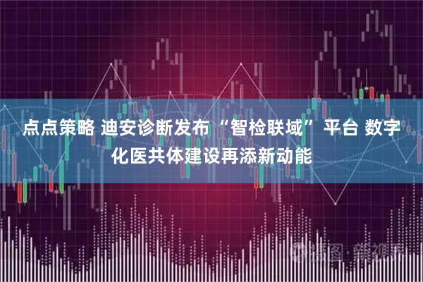点点策略 迪安诊断发布 “智检联域” 平台 数字化医共体建设再添新动能