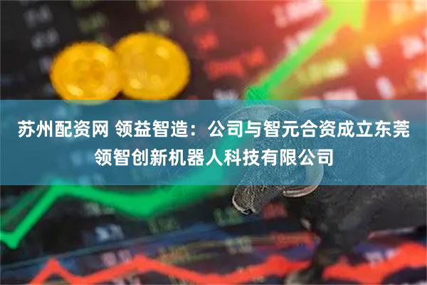 苏州配资网 领益智造：公司与智元合资成立东莞领智创新机器人科技有限公司