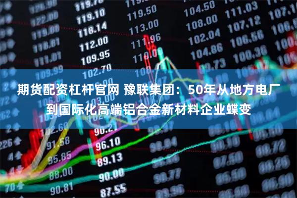 期货配资杠杆官网 豫联集团：50年从地方电厂到国际化高端铝合金新材料企业蝶变