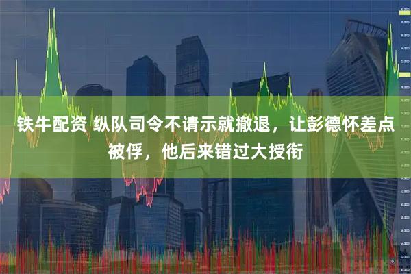 铁牛配资 纵队司令不请示就撤退，让彭德怀差点被俘，他后来错过大授衔