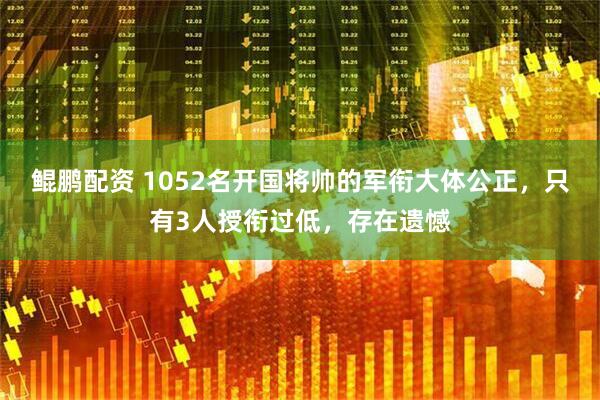 鲲鹏配资 1052名开国将帅的军衔大体公正，只有3人授衔过低，存在遗憾