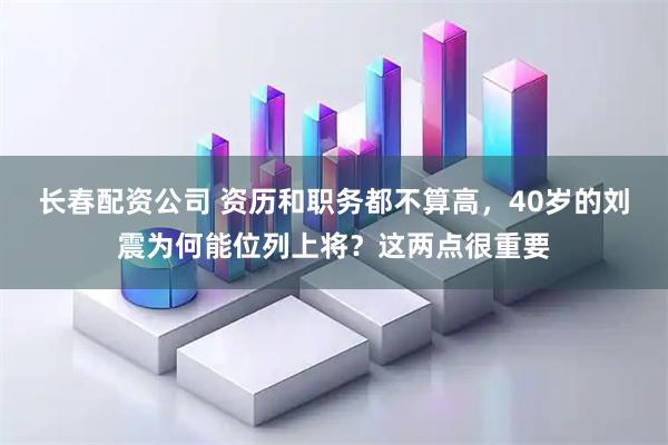长春配资公司 资历和职务都不算高，40岁的刘震为何能位列上将？这两点很重要