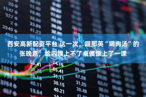 西安高新配资平台 这一次，跟那英“喝肉汤”的张晚意，给内娱上不了桌偶像上了一课