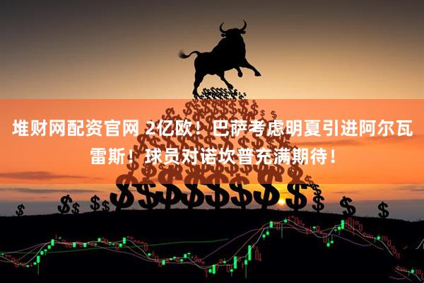 堆财网配资官网 2亿欧！巴萨考虑明夏引进阿尔瓦雷斯！球员对诺坎普充满期待！