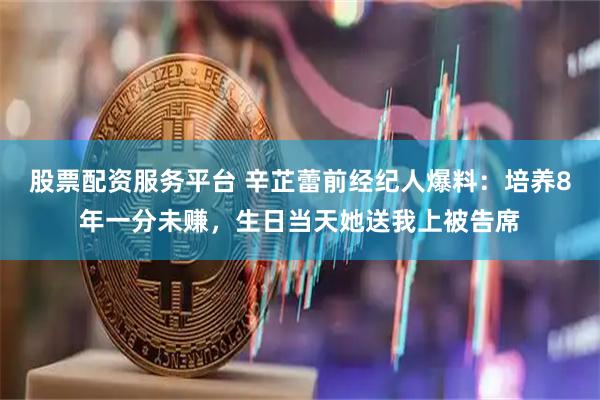 股票配资服务平台 辛芷蕾前经纪人爆料：培养8年一分未赚，生日当天她送我上被告席
