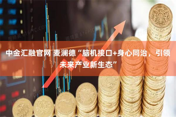 中金汇融官网 麦澜德“脑机接口+身心同治，引领未来产业新生态”