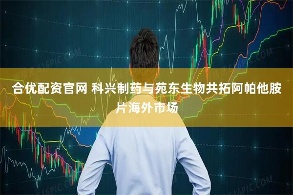 合优配资官网 科兴制药与苑东生物共拓阿帕他胺片海外市场