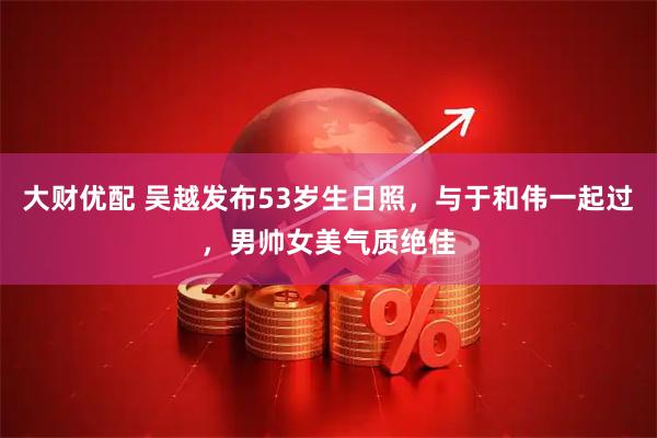 大财优配 吴越发布53岁生日照，与于和伟一起过，男帅女美气质绝佳