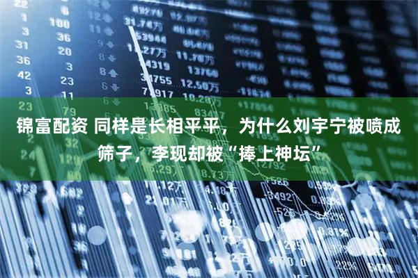 锦富配资 同样是长相平平，为什么刘宇宁被喷成筛子，李现却被“捧上神坛”