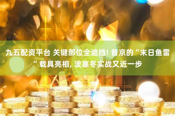 九五配资平台 关键部位全遮挡! 普京的“末日鱼雷”载具亮相, 波塞冬实战又近一步