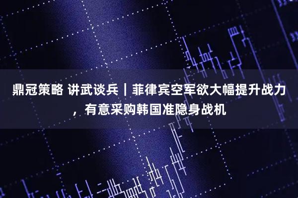鼎冠策略 讲武谈兵｜菲律宾空军欲大幅提升战力，有意采购韩国准隐身战机