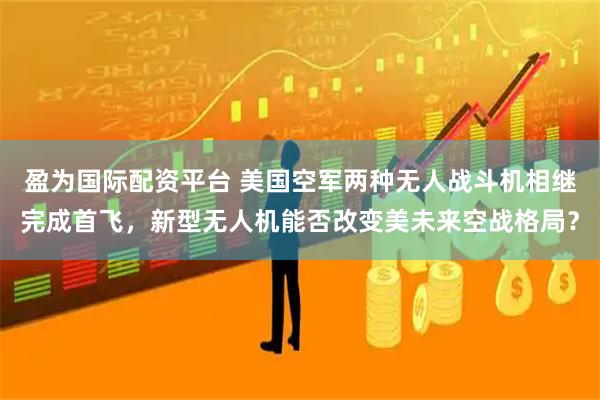 盈为国际配资平台 美国空军两种无人战斗机相继完成首飞，新型无人机能否改变美未来空战格局？