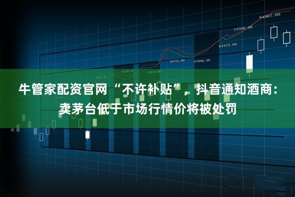 牛管家配资官网 “不许补贴”，抖音通知酒商：卖茅台低于市场行情价将被处罚