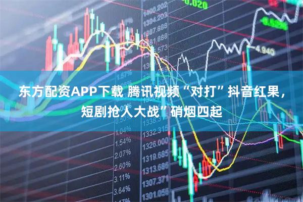 东方配资APP下载 腾讯视频“对打”抖音红果，短剧抢人大战”硝烟四起