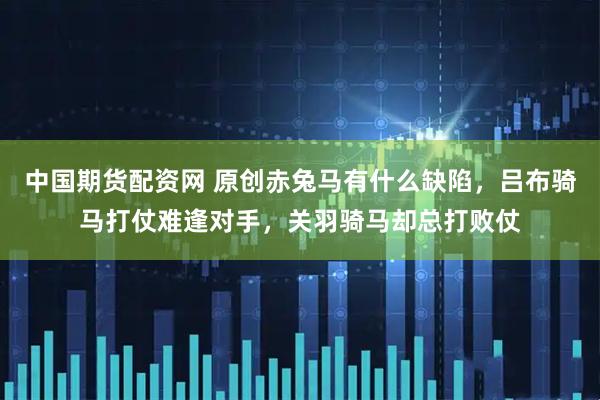 中国期货配资网 原创赤兔马有什么缺陷，吕布骑马打仗难逢对手，关羽骑马却总打败仗