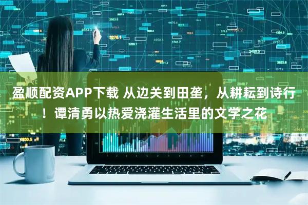 盈顺配资APP下载 从边关到田垄，从耕耘到诗行！谭清勇以热爱浇灌生活里的文学之花