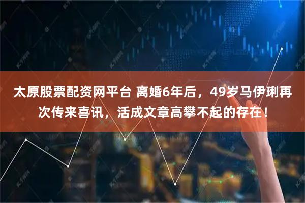 太原股票配资网平台 离婚6年后，49岁马伊琍再次传来喜讯，活成文章高攀不起的存在！
