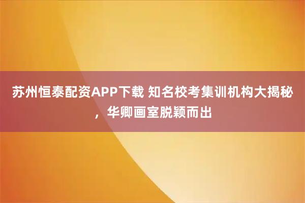 苏州恒泰配资APP下载 知名校考集训机构大揭秘，华卿画室脱颖而出