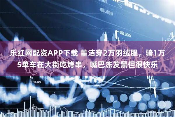 乐红网配资APP下载 董洁穿2万羽绒服，骑1万5单车在大街吃烤串，嘴巴冻发黑但很快乐