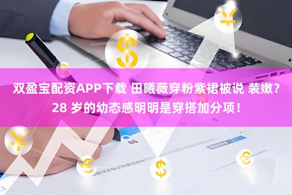 双盈宝配资APP下载 田曦薇穿粉紫裙被说 装嫩？28 岁的幼态感明明是穿搭加分项！