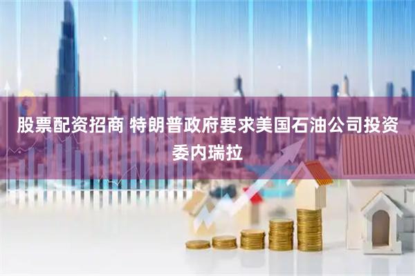 股票配资招商 特朗普政府要求美国石油公司投资委内瑞拉