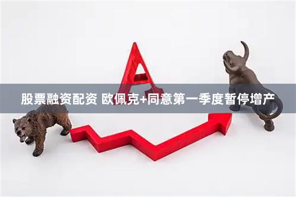 股票融资配资 欧佩克+同意第一季度暂停增产