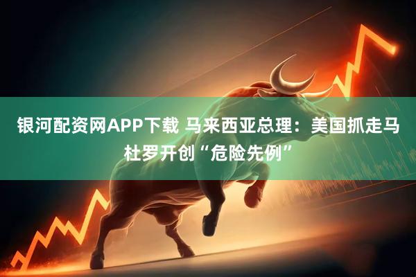 银河配资网APP下载 马来西亚总理：美国抓走马杜罗开创“危险先例”