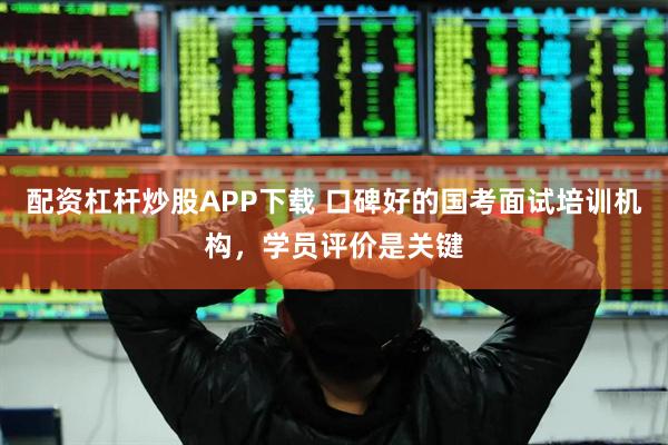 配资杠杆炒股APP下载 口碑好的国考面试培训机构，学员评价是关键