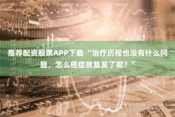推荐配资股票APP下载 “治疗历程也没有什么问题，怎么癌症就复发了呢？”