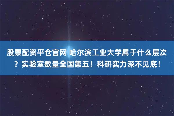 股票配资平仓官网 哈尔滨工业大学属于什么层次？实验室数量全国第五！科研实力深不见底！