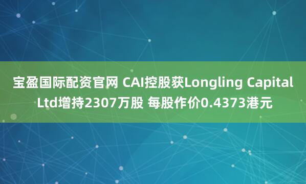 宝盈国际配资官网 CAI控股获Longling Capital Ltd增持2307万股 每股作价0.4373港元