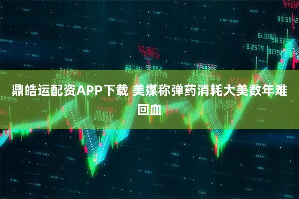 鼎皓运配资APP下载 美媒称弹药消耗大美数年难回血