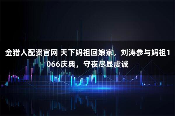 金猎人配资官网 天下妈祖回娘家，刘涛参与妈祖1066庆典，守夜尽显虔诚