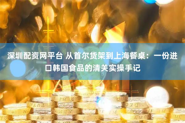 深圳配资网平台 从首尔货架到上海餐桌：一份进口韩国食品的清关实操手记
