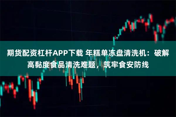 期货配资杠杆APP下载 年糕单冻盘清洗机：破解高黏度食品清洗难题，筑牢食安防线