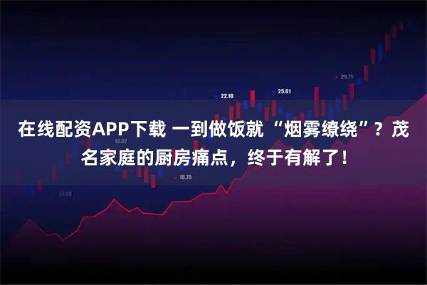 在线配资APP下载 一到做饭就 “烟雾缭绕”？茂名家庭的厨房痛点，终于有解了！